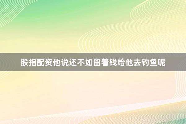 股指配资他说还不如留着钱给他去钓鱼呢