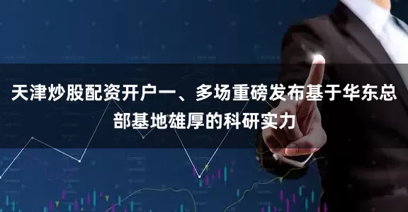 天津炒股配资开户一、多场重磅发布基于华东总部基地雄厚的科研实力