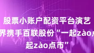 股票小账户配资平台演艺大世界携手百联股份“一起zào点市”