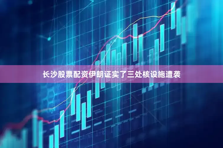 长沙股票配资伊朗证实了三处核设施遭袭