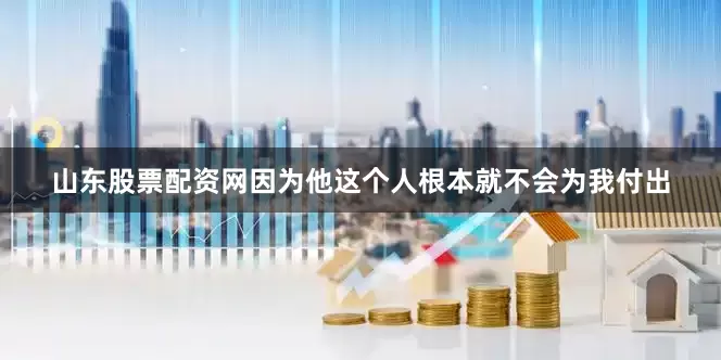 山东股票配资网因为他这个人根本就不会为我付出