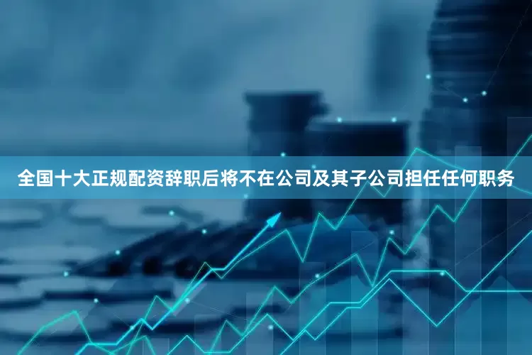 全国十大正规配资辞职后将不在公司及其子公司担任任何职务