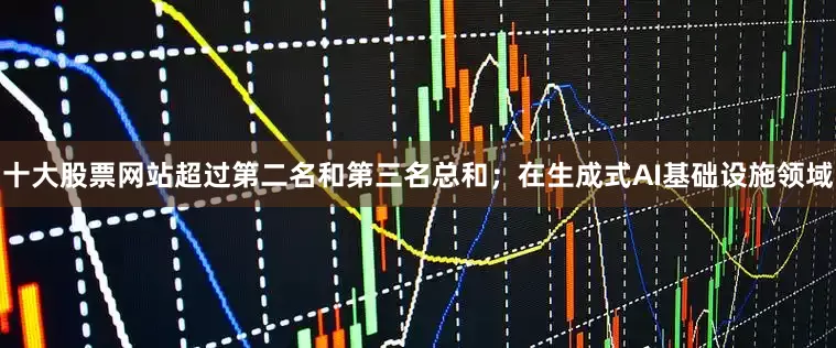 十大股票网站超过第二名和第三名总和；在生成式AI基础设施领域