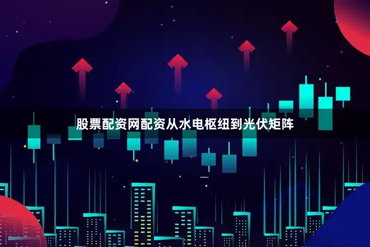 股票配资网配资从水电枢纽到光伏矩阵