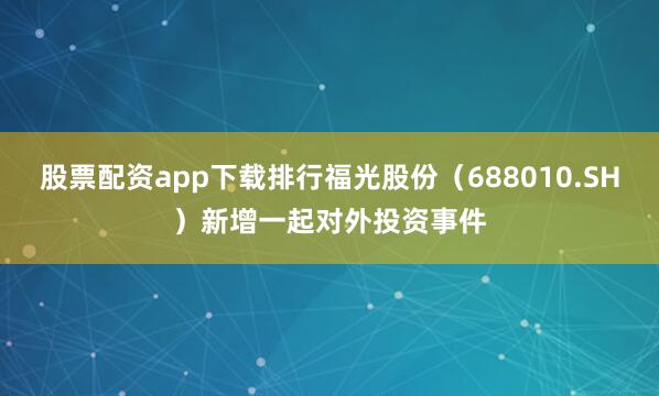 股票配资app下载排行福光股份（688010.SH）新增一起对外投资事件
