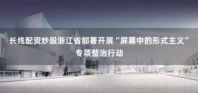 长线配资炒股浙江省部署开展“屏幕中的形式主义”专项整治行动