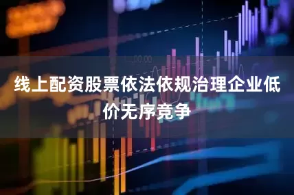 线上配资股票依法依规治理企业低价无序竞争