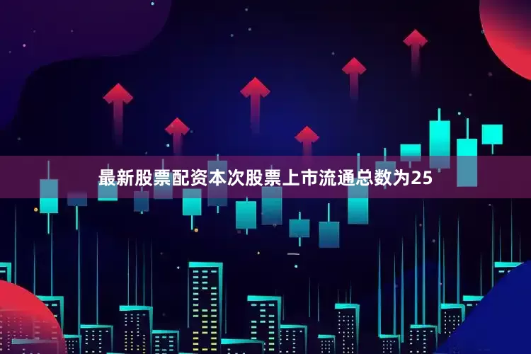 最新股票配资本次股票上市流通总数为25