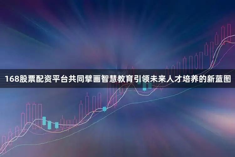 168股票配资平台共同擘画智慧教育引领未来人才培养的新蓝图