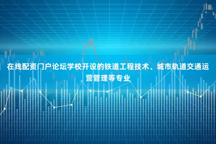 在线配资门户论坛学校开设的铁道工程技术、城市轨道交通运营管理等专业