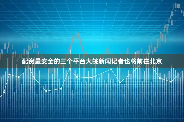 配资最安全的三个平台大皖新闻记者也将前往北京
