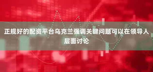 正规好的配资平台乌克兰强调关键问题可以在领导人层面讨论