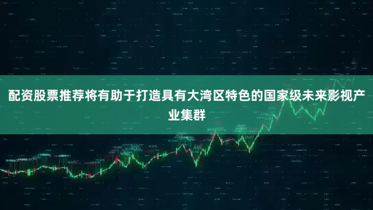 配资股票推荐将有助于打造具有大湾区特色的国家级未来影视产业集群